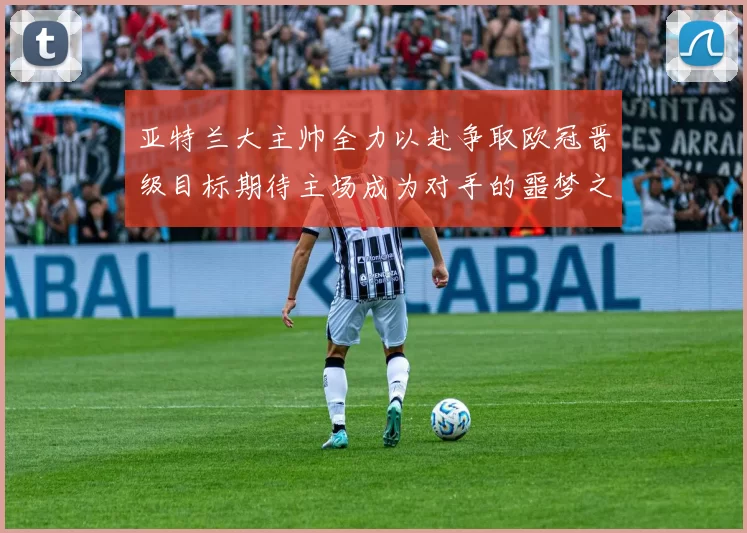 亚特兰大主帅全力以赴争取欧冠晋级目标期待主场成为对手的噩梦之地