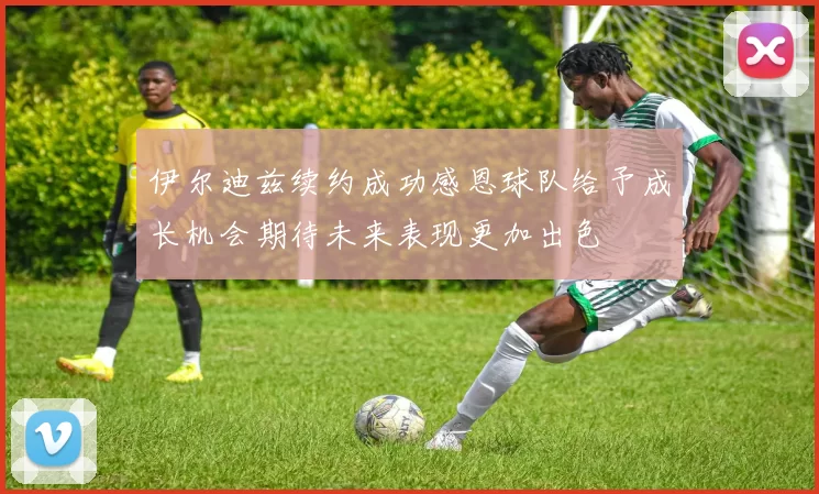 伊尔迪兹续约成功感恩球队给予成长机会期待未来表现更加出色