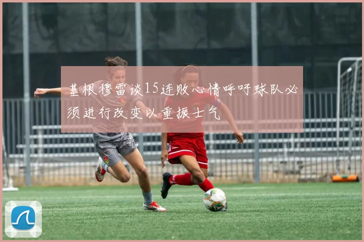 基根穆雷谈15连败心情呼吁球队必须进行改变以重振士气