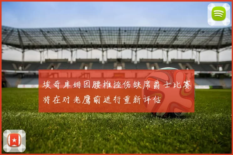 埃奇库姆因腰椎挫伤缺席爵士比赛将在对老鹰前进行重新评估