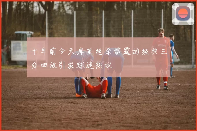 十年前今天库里绝杀雷霆的经典三分回放引发球迷热议
