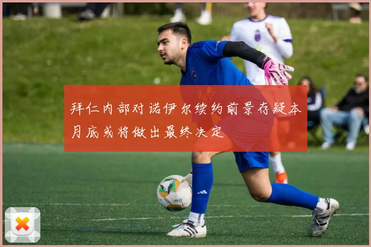 拜仁内部对诺伊尔续约前景存疑本月底或将做出最终决定