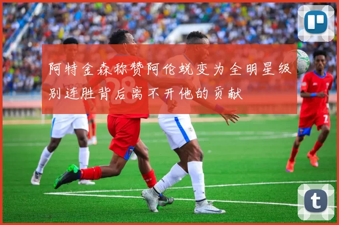 阿特金森称赞阿伦蜕变为全明星级别连胜背后离不开他的贡献