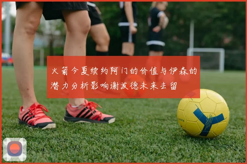 火箭今夏续约阿门的价值与伊森的潜力分析影响谢泼德未来去留