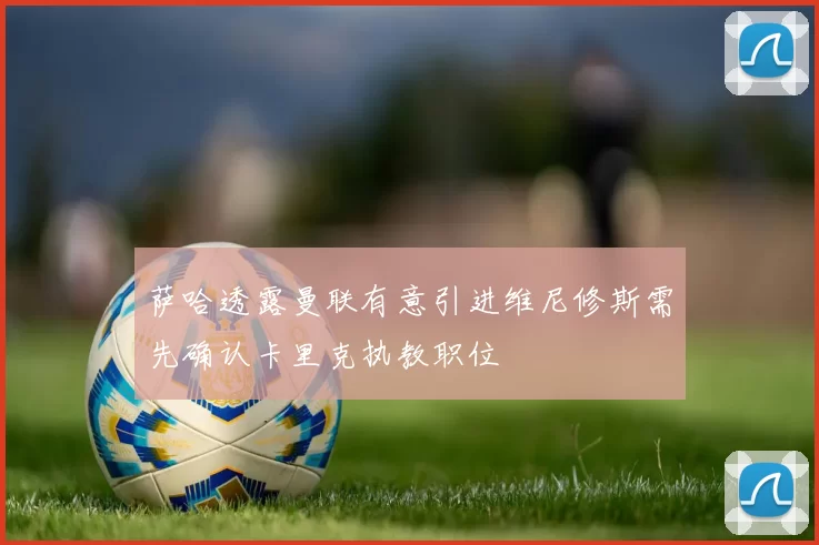萨哈透露曼联有意引进维尼修斯需先确认卡里克执教职位