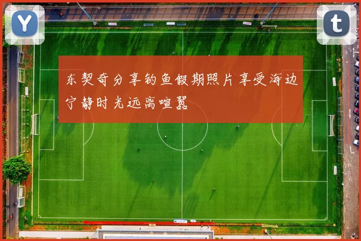 东契奇分享钓鱼假期照片享受海边宁静时光远离喧嚣