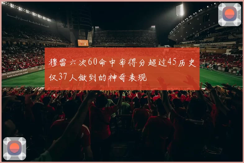 穆雷六次60命中率得分超过45历史仅37人做到的神奇表现