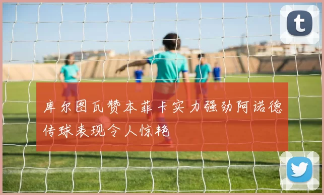 库尔图瓦赞本菲卡实力强劲阿诺德传球表现令人惊艳